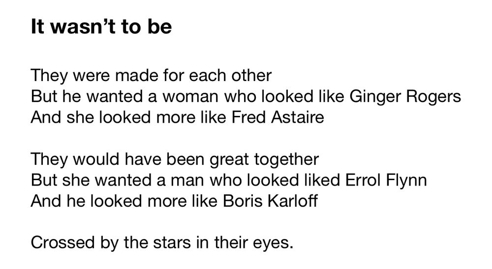
It wasn’t to be

They were made for each other 
But he wanted a woman who looked like Ginger Rogers
And she looked more like Fred Astaire

They would have been great together
But she wanted a man who looked liked Errol Flynn
And he looked more like Boris Karloff

Crossed by the stars in their eyes.

