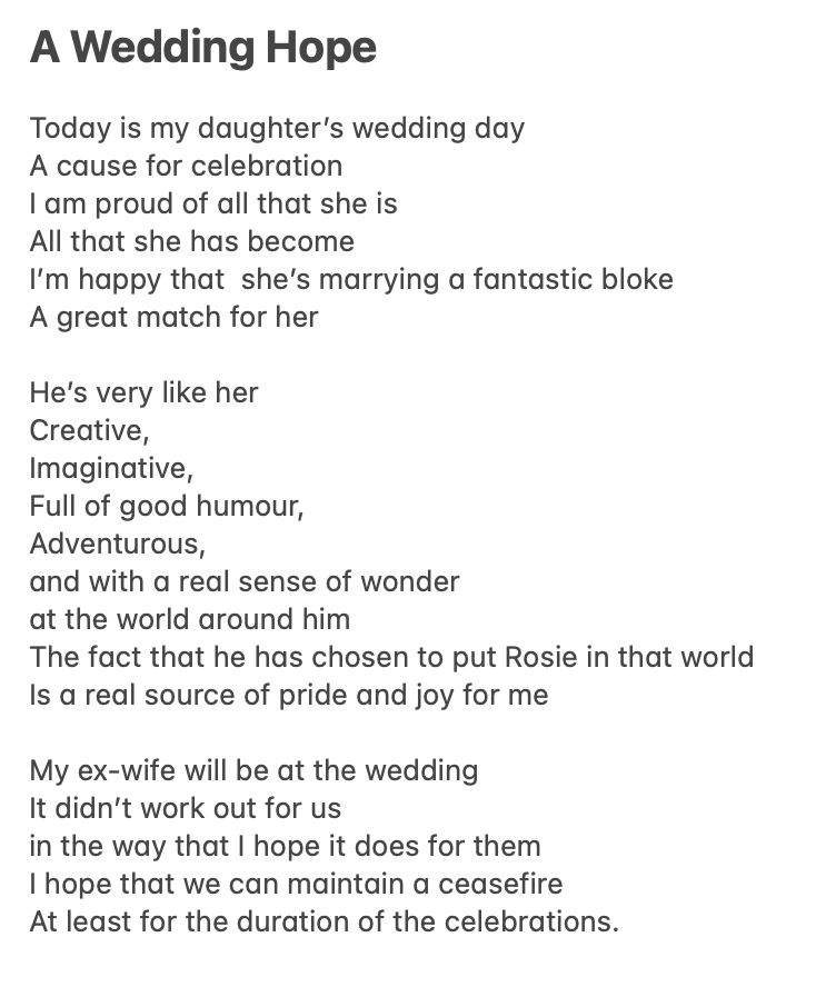 A Wedding Hope Today is my daughter’s wedding day A cause for celebration I am proud of all that she is All that she has become I’m happy that she’s marrying a fantastic bloke A great match for her He’s very like her Creative, Imaginative, Full of good humour, Adventurous, and with a real sense of wonder at the world around him The fact that he has chosen to put Rosie in that world Is a real source of pride and joy for me My ex-wife will be at the wedding It didn’t work out for us in the way that I hope it does for them I hope that we can maintain a ceasefire At least for the duration of the celebrations.