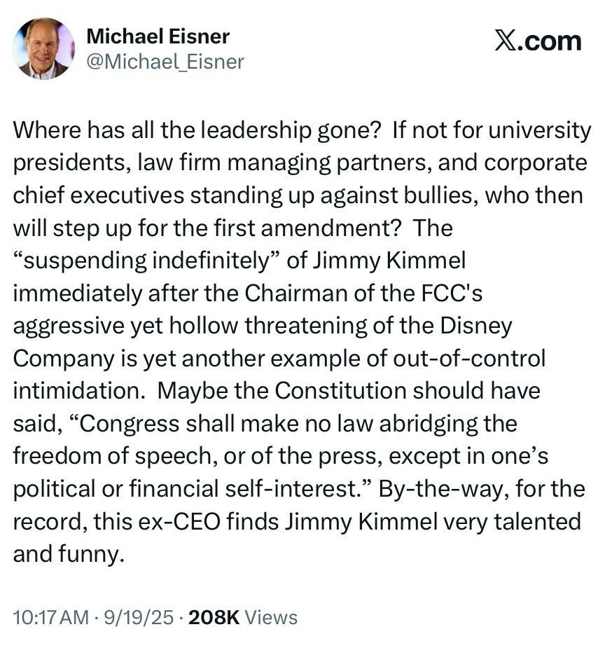 Michael Eisner tweet: Where has all the leadership gone? If not for university presidents, law firm managing partners, and corporate chief executives standing up against bullies, who then will step up for the first amendment? The
"suspending indefinitely" of Jimmy Kimmel immediately after the Chairman of the FCC's aggressive yet hollow threatening of the Disney Company is yet another example of out-of-control intimidation. Maybe the Constitution should have said, "Congress shall make no law abridging the freedom of speech, or of the press, except in one's political or financial self-interest." By-the-way, for the record, this ex-CEO finds Jimmy Kimmel very talented and funny.