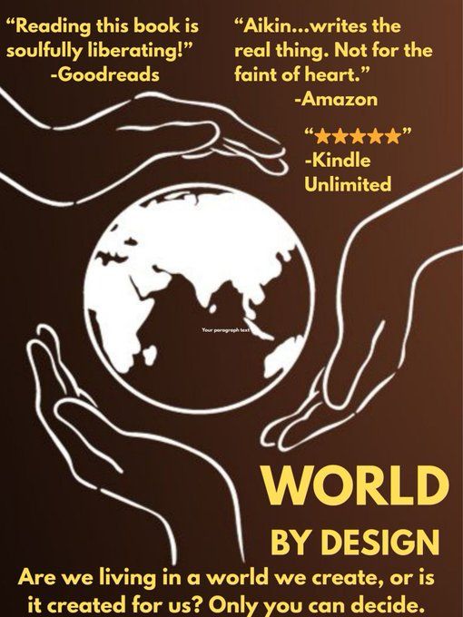 A brown movie poster with three hands around a picture of Earth. 
"Reading this book is soulfully liberating!" -Goodreads
"Aikin...writes the real things. Not for the faint of heart." -Amazon
"5 stars" -Kindle Unlimited
World By Design: Are we living in a world we create, or is it created for us? Only you can decide.