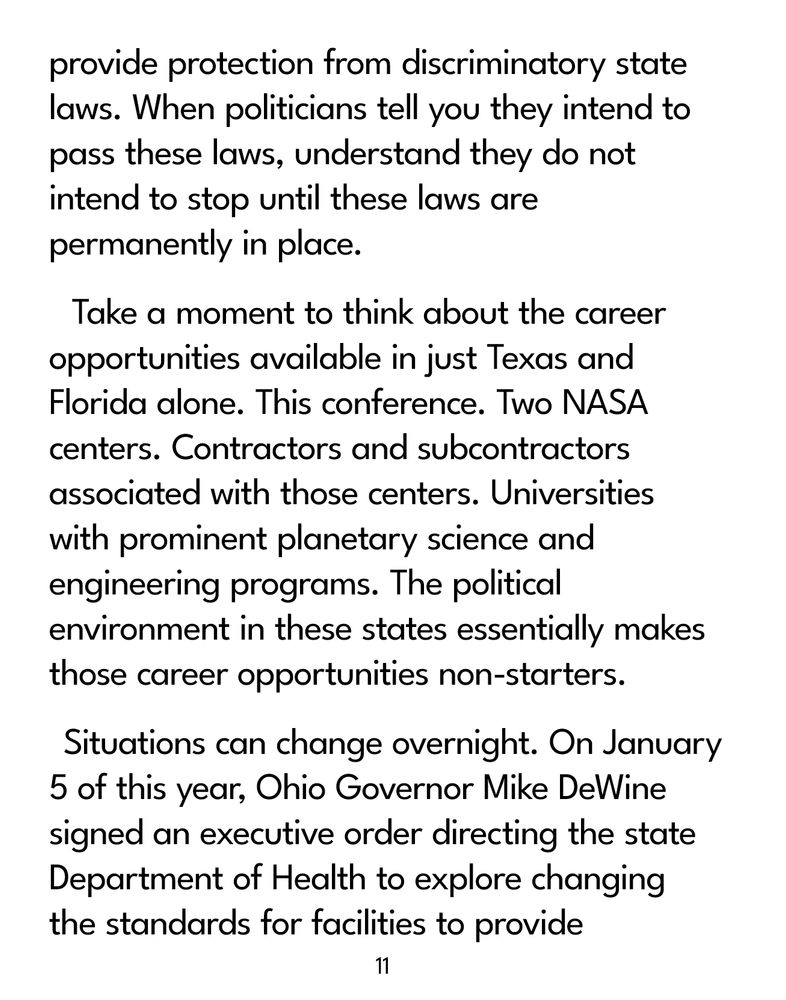 Page 11

...provide protection from discriminatory state laws. When politicians tell you they intend to pass these laws, understand they do not intend to stop until these laws are permanently in place.

Take a moment to think about the career opportunities available in just Texas and Florida alone. This conference. Two NASA centers. Contractors and subcontractors associated with those centers. Universities with prominent planetary science and engineering programs. The political environment in these states essentially makes those career opportunities non-starters.

Situations can change overnight. On January 5 of this year, Ohio Governor Mike DeWine signed an executive order directing the state Department of Health to explore changing the standards for facilities to provide...