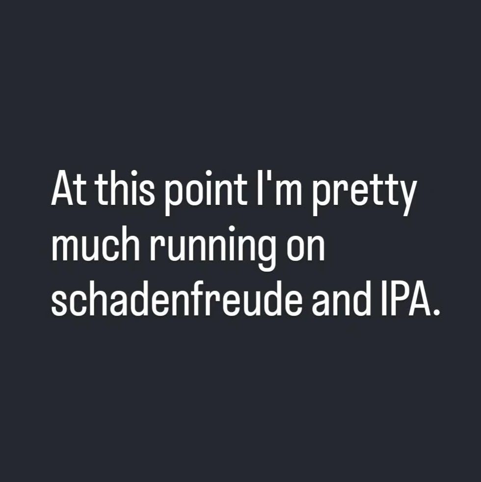 At this point I'm pretty much running on schadenfreude and IPA.