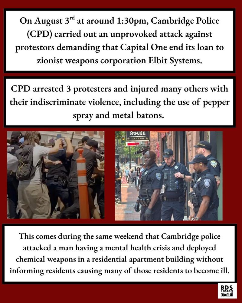 Photos of the police assaulting a group of protesters, and police standing around earlier in the protest. Red background with black and white text boxes that say: On August 3rd at around 1:30 pm, Cambridge Police (CPD) carried out an unprovoked attack against protesters demanding that Capital One end its loan to zionist weapons corporation Elbit Systems. CPD arrested 3 protesters and injured many others with their indiscriminate violence, including the use of pepper spray and metal batons. This comes during the same weekend that Cambridge police attacked a man having a mental health crisis and deployed chemical weapons in a residential apartment building without informing residents causing many of those residents to become ill.