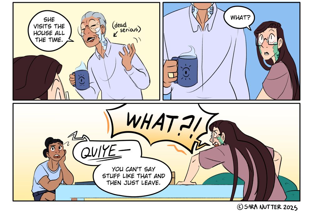 Panel 1: Quiye picks up their mug from the tray and turns to go. QUIYE (nonchalant, but what they say is completely serious): She visits the house all the time.
Panel 2: Julienne twists back to look at them as they leave. JULIENNE: What?
Panel 3: JULIENNE (braces his hands on the table, short-circuiting): WHAT?!, OPAL (resting her hand on her chin, frustrated): QUIYE--You can't say stuff like that and then just leave.