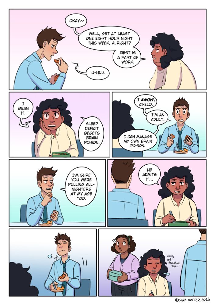 PANEL 1: Chelo (resting her chin on a hand): Okay~. Well, get at least one eight hour night this week, alright? Rest is a part of work. James (raising an orange slice to his mouth): U-huh. PANEL 2: Chelo (earnestly): I mean it. Sleep deficit begets brain poison. PANEL 3: James (defensive, finally looking her in the eye): I KNOW, Chelo. I'm an adult. I can manage my own brain poison. PANEL 4: James (glances aside, arrogantly evasive): I'm sure you were pulling all-nighters at my age too. PANEL 5: Chelo (with a wry smile): He admits it... PANEL 6: James gets up, annoyed and far too sleep-deprived for this. PANEL 7: Chelo sighs as he leaves, thinking to herself "Dang self-destructive kids..." The young intern (Heather) has entered the panel too with her lunchbox, watching James leave. He's keeping this thing he's been working on after hours a secret, and the intern really wants to know what it is.