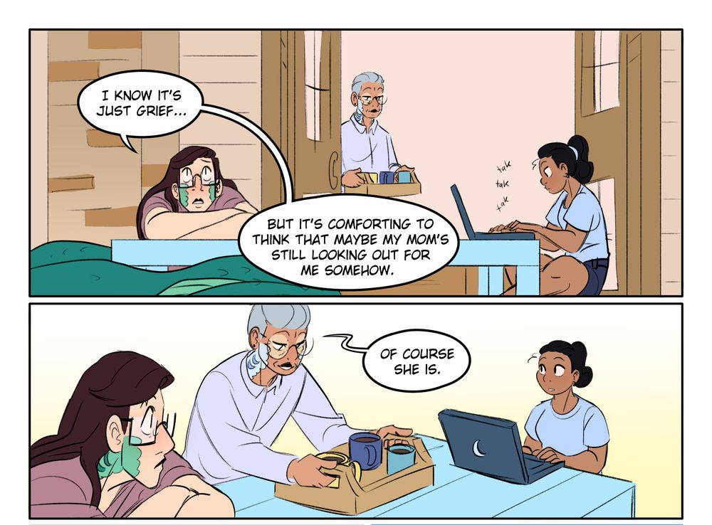 Panel 1: Julienne (a serpent-like, semi-terrestrial mermaid called a hydrophin--long brown hair, glasses, blue-green scales) sits on the back porch with his human friend (Opal--brown skin, black wavy hair pulled into a high ponytail), who is working on a laptop at the low patio table. In the background, another hydrophin ("Quiye", mid-seventies, round glasses, gray hair and white/blue scales) approaches the door with a tray of mugs. 
JULIENNE (pensive): I know it's just grief...but it's comforting to think that maybe my mom's still looking out for me somehow.
Panel 2: Quiye sets the tray down on the table. QUIYE: Of course she is.