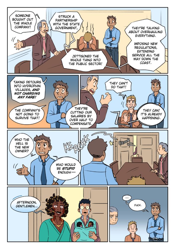 PANEL 1: Three stressed business executives gather around the end of a conference table. Exec 1 stands, addressing the group, Exec 2 sits at the table, slumped over, his face in his hands, Exec 3 stands on the other side of the table, worried with arms crossed.
Exec 1, throws his arm out, gesturing toward the door: "Someone bought out the whole company! Struck a partnership with the state government, jettisoned the whole thing into the public sector! They're talking about overhauling everything. Imposing new regulations, extending service all the way down the coast.
PANEL 2: Exec 1: "Taking detours into hydrophin villages and not charging any fare!
Exec 2, full of dread: "The company's not going to survive that!
PANEL 3: Exec 1: "They're cutting our salaries by over half to compensate.
Exec 2 lifts his face from his hands in dismay: "They can't do that!"
Exec 1: "They can! It's already happening."
PANEL 4: Exec 3, angry: "Who the hell is the new owner? Who would be stupid enough--"
PANEL 5: He's interrupted by the opening of the conference room door. All three men fall silent, waiting to see who this hostile new owner of the company is.
PANEL 6: A couple of hydrophin enter the room (a species of serpentine, semi-terrestrial mermaid). One (Quiye) has blue-white scales and black hair, smiling, the light glinting off their round glasses obscuring their eyes. They have a baby carrier on their chest, in which nestle two tiny sleeping hydrophin babies. The second (Gehenna), has dark skin, red scales, and wears gold jewelry around her neck and intricately coiled hair. Her posture is erect, confident, her expression smug as she addresses the humans in the room. As she speaks, her low, melodic voice harmonizes in two tones, an effect produced by the double voice box hydrophin possess: "Afternoon, gentlemen..."
PANEL 7: All three men stare at them, angry, thwarted, scared. 
Exec 3, arms crossed, his expression falls to deadpan as he recognizes her: "...Fuck."