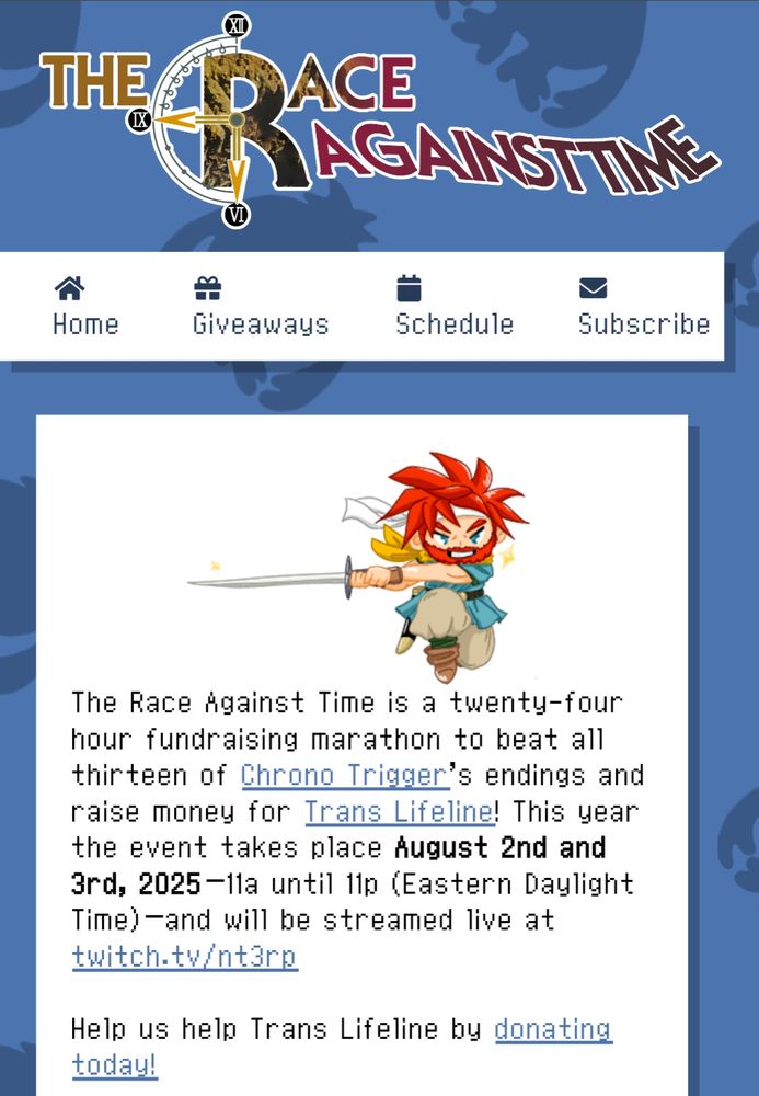 Header for the website with "The Race Against Time" stylized like the Chrono Trigger logo

A chibi Chrono with a beard appears and then text underneath:

The Race Against Time is a twenty-four hour fundraising marathon to beat all thirteen of Chrono Trigger’s endings and raise money for Trans Lifeline! This year the event takes place August 2nd and 3rd, 2025–11a until 11p (Eastern Daylight Time)–and will be streamed live at twitch.tv/nt3rp

Help us help Trans Lifeline by donating today!
