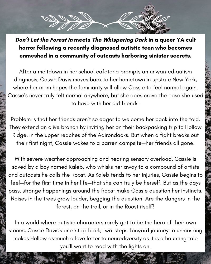 Don't Let the Forest In meets The Whispering Dark in a queer YA cult horror following a recently diagnosed autistic teen who becomes enmeshed in a community of outcasts harboring sinister secrets.
After a meltdown in her school cafeteria prompts an unwanted autism diagnosis, Cassie Davis moves back to her hometown in upstate New York, where her mom hopes the familiarity will allow Cassie to feel normal again.
Cassie's never truly felt normal anywhere, but she does crave the ease she used to have with her old friends.
Problem is that her friends aren't so eager to welcome her back into the fold.
They extend an olive branch by inviting her on their backpacking trip to Hollow Ridge, in the upper reaches of the Adirondacks. But when a fight breaks out their first night, Cassie wakes to a barren campsite-her friends all gone.
With severe weather approaching and nearing sensory overload, Cassie is saved by a boy named Kaleb, who whisks her away to a compound of artists and outcasts he calls the Roost. As Kaleb tends to her injuries, Cassie begins to feel-for the first time in her life-that she can truly be herself. But as the days pass, strange happenings around the Roost make Cassie question her instincts.
Noises in the trees grow louder, begging the question: Are the dangers in the forest, on the trail, or in the Roost itself?
In a world where autistic characters rarely get to be the hero of their own stories, Cassie Davis's one-step-back, two-steps-forward journey to unmasking makes Hollow as much a love letter to neurodiversity as it is a haunting tale you'll want to read with the lights on.