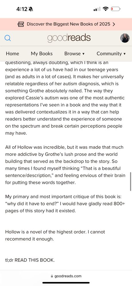 A screenshot from Goodreads reading:

questioning, always doubting, which I think is an experience a lot of us have had in our teenage years (and as adults in a lot of cases). It makes her universally relatable regardless of her autism diagnosis, which is something Grothe absolutely nailed. The way they explored Cassie's autism was one of the most authentic representations I've seen in a book and the way that it was delivered contextualizes it in a way that can help readers better understand the experience of someone on the spectrum and break certain perceptions people may have.
All of Hollow was incredible, but it was made that much more addictive by Grothe's lush prose and the world building that served as the backdrop to the story. So many times I found myself thinking "That is a beautiful sentence/description," and feeling envious of their brain for putting these words together.
My primary and most important critique of this book is:
"why did it have to end?" I would have gladly read 800+ pages of this story had it existed.
Hollow is a novel of the highest order. I cannot recommend it enough.

tl; dr READ THIS BOOK.

goodreads.com