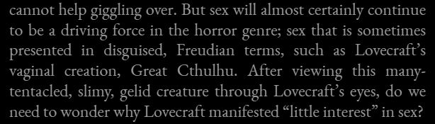 "But sex will almost certainly continue to be a driving force in the horror genre; sex that is sometimes presented in disguised, Freudian terms, such as Lovecraft's vaginal creation, Great Cthulhu. After viewing this many-tentacled, slimy, gelid creature through Lovecraft's eyes, do we need to wonder why Lovecraft manifested 'little interest' in sex?" -- Stephen King, Danse Macabre