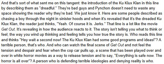 And that's sort of what sent me on this tangent: the introduction of the Ku Klux Klan in this line by describing them as "dreadful." They're bad guys and Pynchon doesn't need to waste any space showing the reader why they're bad. We just know it. Here are some people described as chasing a boy through the night in sinister hoods and when it's revealed that it's the dreaded Ku Klux Klan, the reader just thinks, "Yeah. Of course it is. Jerks." That line is a lot like the movie Get Out. It's revealing in how the audience reacts to it. The story isn't telling you what to think or feel; the way you wind up thinking and feeling tells you how true the story is. Who reads this line and thinks "Hey wait a second now! The Ku Klux Klan had some good programs and ideas!"? A terrible person, that's who. And who can watch the final scene of Get Out and not feel the tension and despair and fear when the cop car pulls up, a scene that has been played over and over in white horror movies as a way to release tension and to say, "Everything is safe now. The horror is all over"? A person who is defending terrible ideologies and denying reality is who.