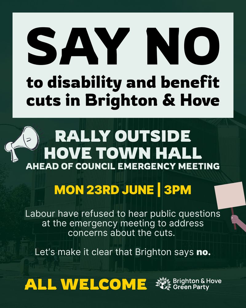 Poster with a picture of Hove Town Hall in the
background, overlaid over a dark ground with lighte
text. Heading: say no to welfare and disability cuts
Rally outside Hove Town Hall ahead ofemergency
council meeting. Body Text: Monday 23rd June, 3pm.
Labour have refused to hear public questions atan
emergency meeting to address concerns about the
cuts. Let's make it clear that Brighton says no. AIl
welcome. Brighton and Hove Green Party logo in
bottom right.