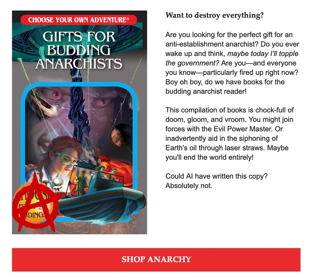 "Gifts for Budding Anarchists

Want to destroy everything?
 
Are you looking for the perfect gift for an anti-establishment anarchist? Do you ever wake up and think, maybe today I’ll topple the government? Are you—and everyone you know—particularly fired up right now? Boy oh boy, do we have books for the budding anarchist reader!
 
This compilation of books is chock-full of doom, gloom, and vroom. You might join forces with the Evil Power Master. Or inadvertently aid in the siphoning of Earth's oil through laser straws. Maybe you'll end the world entirely!
 
Could AI have written this copy? Absolutely not.

Shop Anarchy"