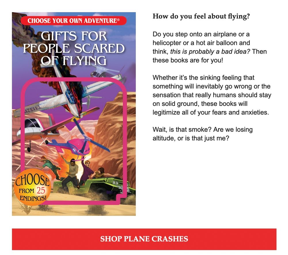 "Gifts for People Scared of Flying

How do you feel about flying?
 
Do you step onto an airplane or a helicopter or a hot air balloon and think, this is probably a bad idea? Then these books are for you!
 
Whether it’s the sinking feeling that something will inevitably go wrong or the sensation that really humans should stay on solid ground, these books will legitimize all of your fears and anxieties.
 
Wait, is that smoke? Are we losing altitude, or is that just me?

Shop Plane Crashes"
