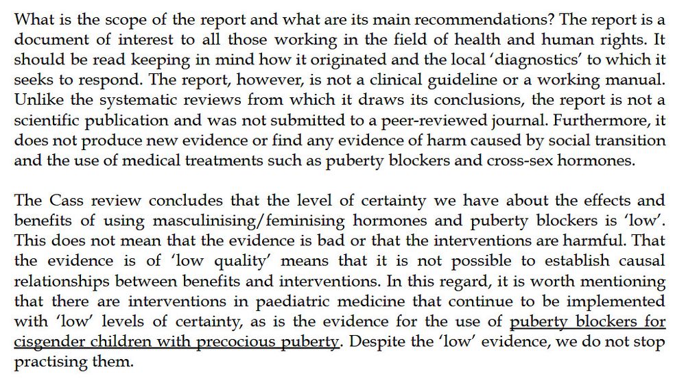 What is the scope of the report and what are its main recommendations? The report is a document of interest to all those working in the field of health and human rights. It should be read keeping in mind how it originated and the local ‘diagnostics’ to which it seeks to respond. The report, however, is not a clinical guideline or a working manual.
Unlike the systematic reviews from which it draws its conclusions, the report is not a scientific publication and was not submitted to a peer-reviewed journal. Furthermore, it does not produce new evidence or find any evidence of harm caused by social transition and the use of medical treatments such as puberty blockers and cross-sex hormones.

The Cass review concludes that the level of certainty we have about the effects and benefits of using masculinising/feminising hormones and puberty blockers is ‘low’. This does not mean that the evidence is bad or that the interventions are harmful. That the evidence is of ‘low quality’ means that it is not possible to establish causal relationships between benefits and interventions. In this regard, it is worth mentioning
that there are interventions in paediatric medicine that continue to be implemented with ‘low’ levels of certainty, as is the evidence for the use of puberty blockers for cisgender children with precocious puberty. Despite the ‘low’ evidence, we do not stop practising them.