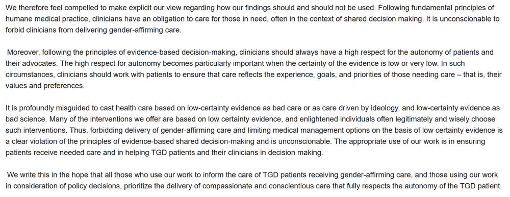 We therefore feel compelled to make explicit our view regarding how our findings should and should not be used. Following fundamental principles of humane medical practice, clinicians have an obligation to care for those in need, often in the context of shared decision making. It is unconscionable to forbid clinicians from delivering gender-affirming care.  

 Moreover, following the principles of evidence-based decision-making, clinicians should always have a high respect for the autonomy of patients and their advocates. The high respect for autonomy becomes particularly important when the certainty of the evidence is low or very low. In such circumstances, clinicians should work with patients to ensure that care reflects the experience, goals, and priorities of those needing care – that is, their values and preferences. 

It is profoundly misguided to cast health care based on low-certainty evidence as bad care or as care driven by ideology, and low-certainty evidence as bad science. Many of the interventions we offer are based on low certainty evidence, and enlightened individuals often legitimately and wisely choose such interventions. Thus, forbidding delivery of gender-affirming care and limiting medical management options on the basis of low certainty evidence is a clear violation of the principles of evidence-based shared decision-making and is unconscionable. The appropriate use of our work is in ensuring patients receive needed care and in helping TGD patients and their clinicians in decision making.  

 We write this in the hope that all those who use our work to inform the care of TGD patients receiving gender-affirming care, and those using our work in consideration of policy decisions, prioritize the delivery of compassionate and conscientious care that fully respects the autonomy of the TGD patient. 