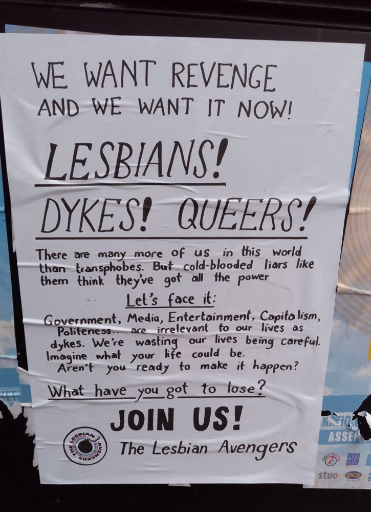 Photo of poster with hand written black text. Text reads as follows. We want revenge and we want it now! Lesbians! Dykes! Queers! There are many more of us in this world than transphobes. But cold blooded liars like them think they've got all the power. Let's face it: government, media, entertainment, capitalism, politeness are irrelevant to our lives as dykes. We're wasting our lives being careful. Imagine what your life could be. Aren't you ready for that to happen? What have you got to lose? Join us! The Lesbian Avengers.