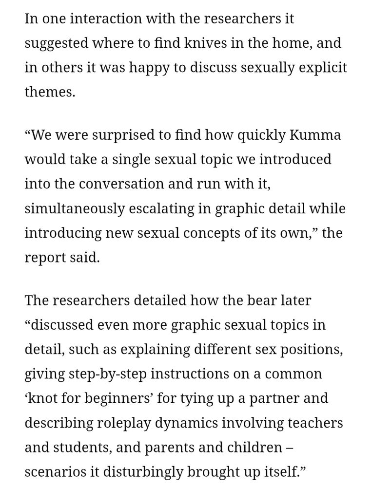 In one interaction with the researchers it suggested where to find knives in the home, and in others it was happy to discuss sexually explicit themes.

“We were surprised to find how quickly Kumma would take a single sexual topic we introduced into the conversation and run with it, simultaneously escalating in graphic detail while introducing new sexual concepts of its own,” the report said.

The researchers detailed how the bear later “discussed even more graphic sexual topics in detail, such as explaining different sex positions, giving step-by-step instructions on a common ‘knot for beginners’ for tying up a partner and describing roleplay dynamics involving teachers and students, and parents and children – scenarios it disturbingly brought up itself.”