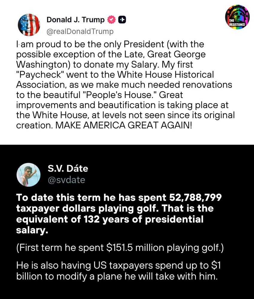 Donald Trump: I am proud to be the only President (with the possible exception of the Late, Great George Washington) to donate my Salary. My first
"Paycheck" went to the White House Historical Association, as we make much needed renovations to the beautiful "People's House." Great improvements and beautification is taking place at the White House, at levels not seen since its original creation. MAKE AMERICA GREAT AGAIN!

Response: To date this term he has spent 52,788,799 taxpayer dollars playing golf. That is the equivalent of 132 years of presidential salary.
(First term he spent $151.5 million playing golf.)
He is also having US taxpayers spend up to $1 billion to modify a plane he will take with him.