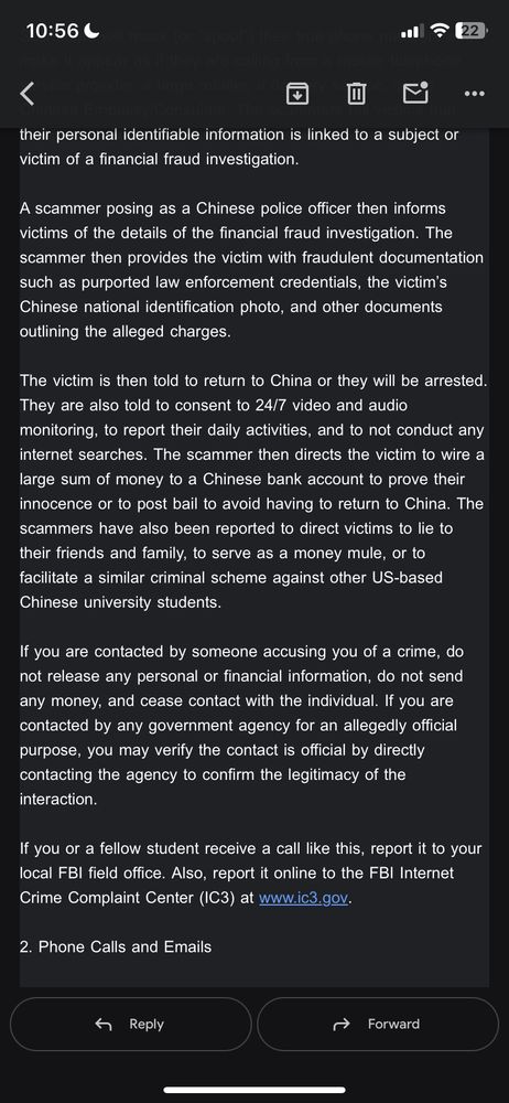 their personal identifiable information is linked to a subject or victim of a financial fraud investigation.
A scammer posing as a Chinese police officer then informs victims of the details of the financial fraud investigation. The scammer then provides the victim with fraudulent documentation such as purported law enforcement credentials, the victim's Chinese national identification photo, and other documents outlining the alleged charges.
The victim is then told to return to China or they will be arrested.
They are also told to consent to 24/7 video and audio monitoring, to report their daily activities, and to not conduct any internet searches. The scammer then directs the victim to wire a large sum of money to a Chinese bank account to prove their innocence or to post bail to avoid having to return to China. The scammers have also been reported to direct victims to lie to their friends and family, to serve as a money mule, or to facilitate a similar criminal scheme against other US-based Chinese university students.
If you are contacted by someone accusing you of a crime, do not release any personal or financial information, do not send any money, and cease contact with the individual. If you are contacted by any government agency for an allegedly official purpose, you may verify the contact is official by directly contacting the agency to confirm the legitimacy of the interaction.
If you or a fellow student receive a call like this, report it to your local FBI field office. Also, report it online to the FBI Internet Crime Complaint Center (IC3) at www.ic3.gov.