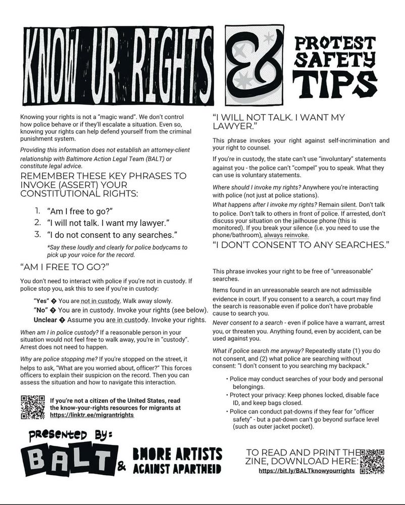KION OR RIGHTS &8
PROTEST SAFETY TIPS
Knowing your rights is not a "magic wand". We don't control how police behave or if they'll escalate a situation. Even so, knowing your rights can help defend yourself from the criminal punishment system.
Providing this information does not establish an attorney-client relationship with Baltimore Action Legal Team (BALT) or constitute legal advice.
REMEMBER THESE KEY PHRASES TO INVOKE (ASSERT) YOUR CONSTITUTIONAL RIGHTS:
"I WILL NOT TALK. I WANT MY LAWYER."
This phrase invokes your right against self-incrimination and your right to counsel.
If you're in custody, the state can't use "involuntary" statements against you - the police can't "compel" you to speak. What they can use is voluntary statements.
Where should I invoke my rights? Anywhere you're interacting with police (not just at police stations).
What happens after I invoke my rights? Remain silent. Don't talk
1. "Am I free to go?"
to police. Don't talk to others in front of police. If arrested, don't
2. "I will not talk. I want my lawyer."
discuss your situation on the jailhouse phone (this is monitored). If you break your silence (i.e. you need to use the
3. "I do not consent to any searches."
phone/bathroom), always reinvoke.
*Say these loudly and clearly for police bodycams to
"I DON'T CONSENT TO ANY SEARCHES."
pick up your voice for the record.
"AM I FREE TO GO?"
This phrase invokes your right to be free of "unreasonable"
You don't need to interact with police if you're not in custody. If
searches.
police stop you, ask this to see if you're in custody:
Items found in an unreasonable search are not admissible
"Yes" * You are not in custody. Walk away slowly.
evidence in court. If you consent to a search, a court may find
"No" • You are in custody. Invoke your rights (see below).
the search is reasonable even if police don't have probable cause to search you.
Unclear • Assume you are in custody. Invoke your rights.
Never consent to a search - even if police have a warr…