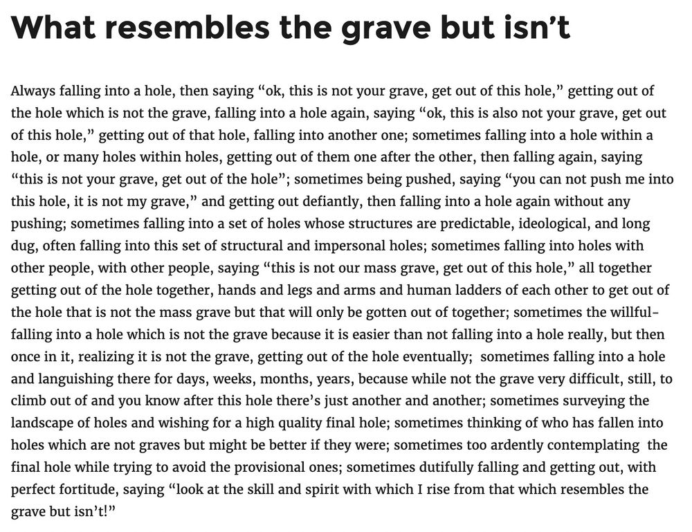 WHAT RESEMBLES THE GRAVE BUT ISN’T

Always falling into a hole, then saying “ok, this is not your grave, get out of this hole,” getting out of the hole which is not the grave, falling into a hole again, saying “ok, this is also not your grave, get out of this hole,” getting out of that hole, falling into another one; sometimes falling into a hole within a hole, or many holes within holes, getting out of them one after the other, then falling again, saying “this is not your grave, get out of the hole”; sometimes being pushed, saying “you can not push me into this hole, it is not my grave,” and getting out defiantly, then falling into a hole again without any pushing; sometimes falling into a set of holes whose structures are predictable, ideological, and long dug, often falling into this set of structural and impersonal holes; sometimes falling into holes with other people, with other people, saying “this is not our mass grave, get out of this hole,” all together getting out of the hole