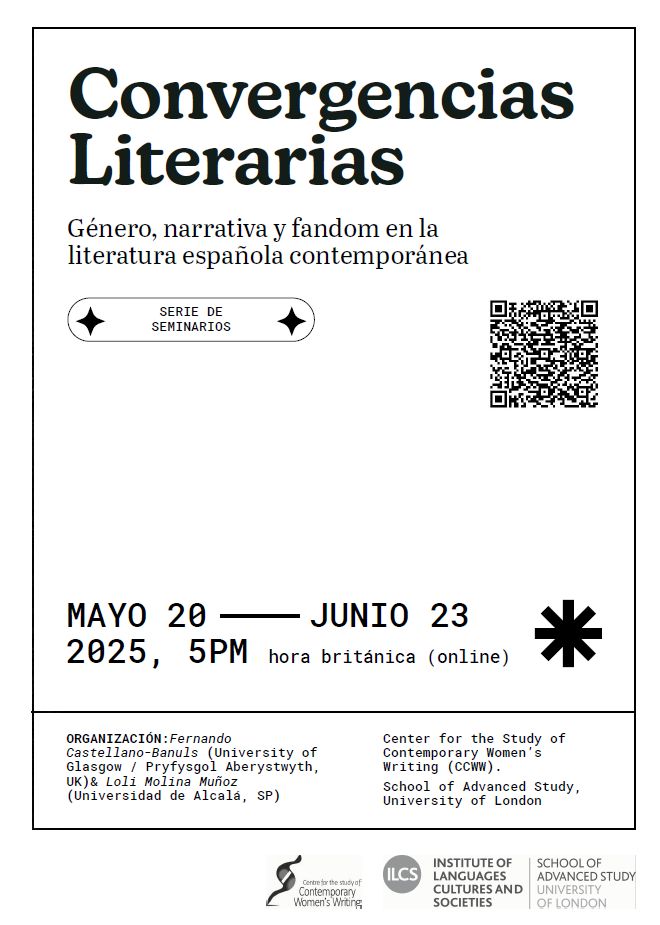 Cartel con el siguiente texto: 
Convergencias Literarias
Género, narrativa y fandom en la
literatura española contemporánea
MAYO 20 - JUNIO 23
2025, 5PM hora británica (online)
SERIE DE SEMINARIOS
ORGANIZACIÓN: Fernando
Castellano-Banuls (University of
Glasgow / Pryfysgol Aberystwyth,
UK)& Loli Molina Muñoz
(Universidad de Alcalá, SP)
Center for the Study of Contemporary Women’s Writing (CCWW).
School of Advanced Study, University of London