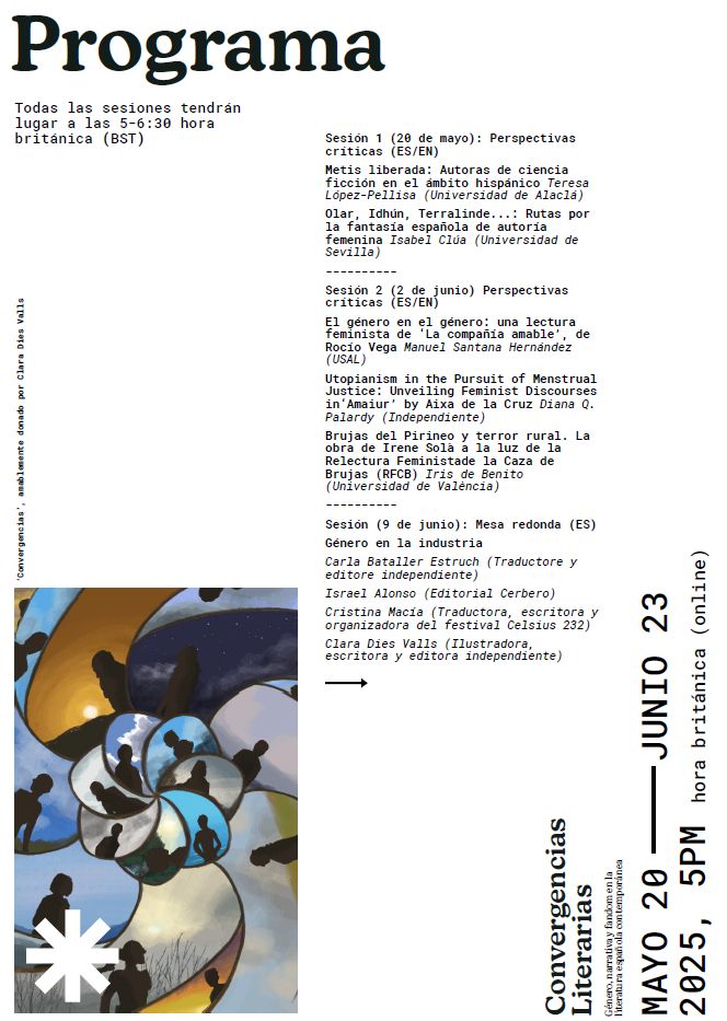 Programa con el siguiente texto: 

Todas las sesiones tendrán
lugar a las 5-6:30 hora
británica (BST) Sesión 1 (20 de mayo): Perspectivas
críticas (ES/EN)
Metis liberada: Autoras de ciencia
ficción en el ámbito hispánico Teresa
López-Pellisa (Universidad de Alcalá)
Olar, Idhún, Terralinde...: Rutas por
la fantasía española de autoría
femenina Isabel Clúa (Universidad de
Sevilla)
----------
Sesión 2 (2 de junio) Perspectivas
críticas (ES/EN)
El género en el género: una lectura
feminista de ‘La compañía amable’, de
Rocío Vega Manuel Santana Hernández
(USAL)
Utopianism in the Pursuit of Menstrual
Justice: Unveiling Feminist Discourses
in‘Amaiur’ by Aixa de la Cruz Diana Q.
Palardy (Independiente)
Brujas del Pirineo y terror rural. La
obra de Irene Solà a la luz de la
Relectura Feministade la Caza de
Brujas (RFCB) Iris de Benito
(Universidad de València)
----------
Sesión (9 de junio): Mesa redonda (ES)
Género en la industria
Carla Bataller Estruch (Traductore y
editore independiente)
Israel Alonso (Editorial Cerbero)
Cristina Macía (Traductora, escritora y
organizadora del festival Celsius 232)
Clara Dies Valls (Ilustradora,
escritora y editora independiente)