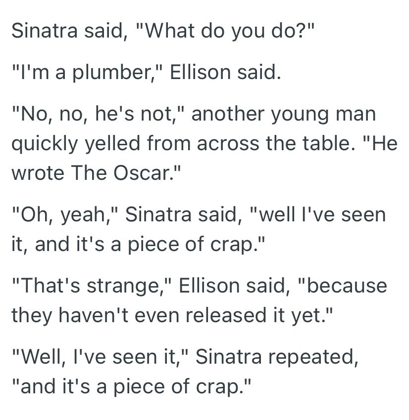 Sinatra said, "What do you do?"
"I'm a plumber," Ellison said.
"No, no, he's not," another young man quickly yelled from across the table. "He wrote The Oscar."
"Oh, yeah," Sinatra said, "well I've seen it, and it's a piece of crap."
"That's strange," Ellison said, "because they haven't even released it yet."
"Well, I've seen it," Sinatra repeated, "and it's a piece of crap."