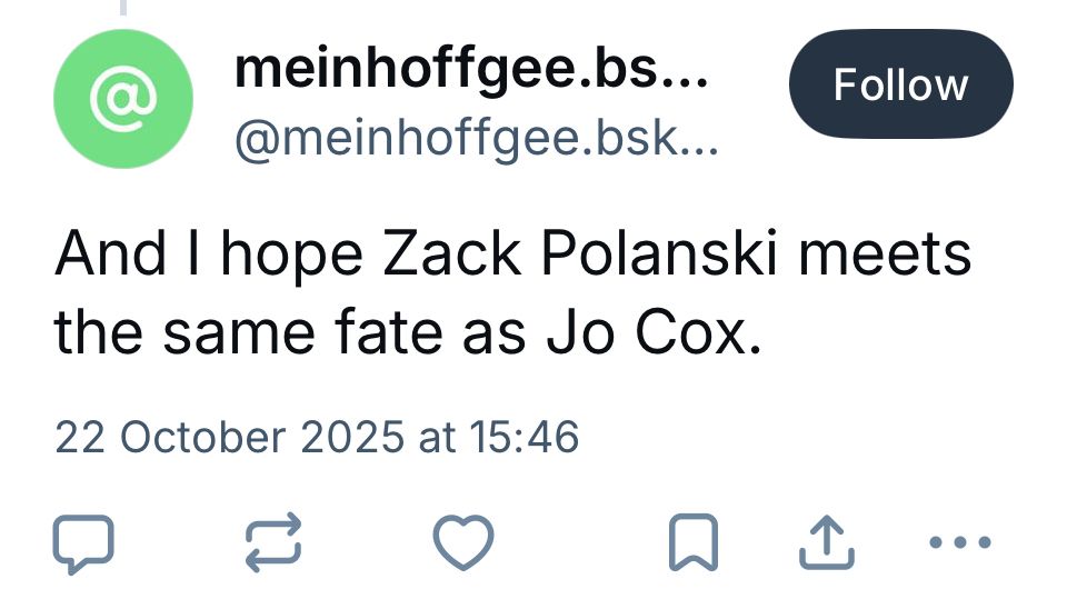 Bsky post, text reads;

meinhoffgee.bs...
@meinhoffgee.bsk….

And I hope Zack Polanski meets the same fate as Jo Cox.