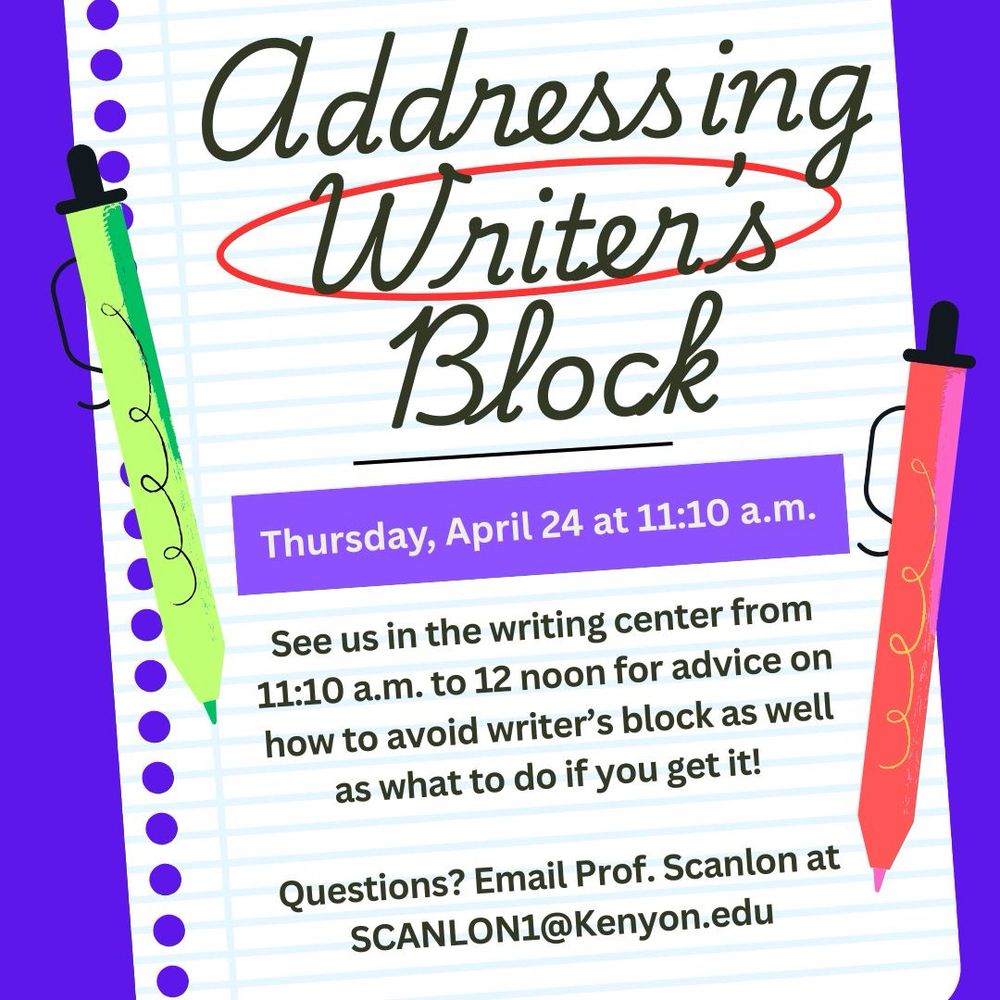 The image shows a piece of notebook paper bordered by 2 pens. It reads: Addressing Writer’s Block: See us in the writing center from 11:10 a.m. to 12 noon for advice on how to avoid writer’s block as well as what to do if you get it! 

Questions? Email Prof. Scanlon at SCANLON1@Kenyon.edu
