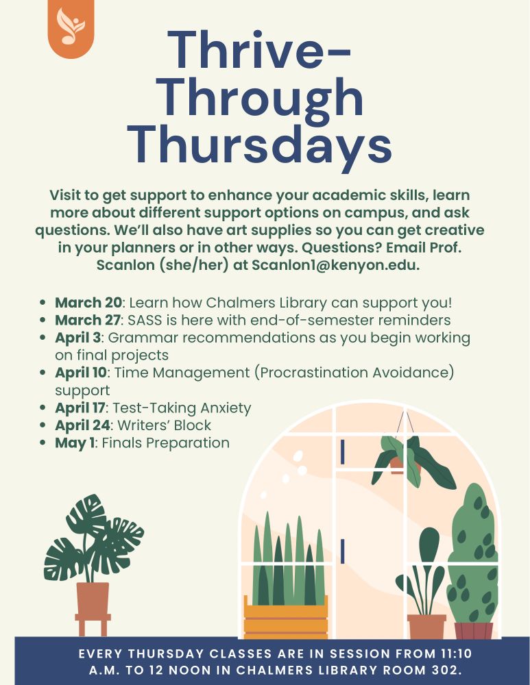 The image shows plants and reads: thrive through Thursday—Visit to get support to enhance your academic skills, learn more about different support options on campus, and ask questions. We’ll also have art supplies so you can get creative in your planners or in other ways. Questions? Email Prof. Scanlon (she/her) at Scanlon1@kenyon.edu. 

March 20: Learn how Chalmers Library can support you!
March 27: SASS is here with end-of-semester reminders
April 3: Grammar recommendations as you begin working on final projects
April 10: Time Management (Procrastination Avoidance) support
April 17: Test-Taking Anxiety
April 24: Writers’ Block
May 1: Finals Preparation