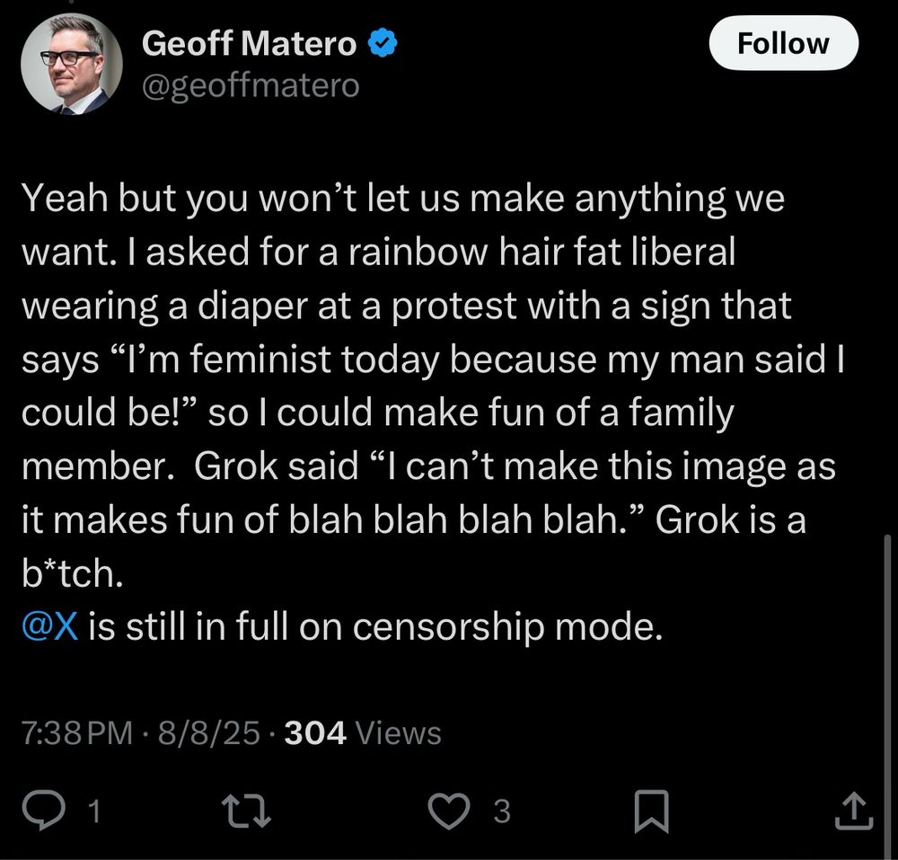 User Geoff malatro 

Yeah but you won’t let us make anything we want. I asked for a rainbow hair fat liberal wearing a diaper at a protest with a sign that says “I’m feminist today because my man said I could be!” so I could make fun of a family member.  Grok said “I can’t make this image as it makes fun of blah blah blah blah.” Grok is a b*tch. 
@X is still in full on censorship mode.