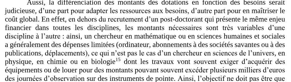 Aussi, la différenciation des montants des dotations en fonction des besoins serait 
judicieuse, 
d’une part pour adapter les ressources aux besoins, d’autre part pour
en maîtriser le 
coût global. En effet, 
en dehors du recrutement d’un post
-doctorant qui présente le même enjeu 
financier dans toutes les disciplines, 
les montants nécessaires sont très variables d’une 
discipline à l’autre
: ainsi, un chercheur en mathématique ou en sciences humaines et sociales 
a généralement des dépenses limitées (ordinateur, abonnements à des sociétés savantes ou à des 
publications
, déplacements), ce qui n’est pas le cas d’un chercheur en sciences de l’univers
, en 
physique, en chimie ou en biologie
15
dont les travaux vont 
souvent exiger d’acquérir des 
équipements ou de louer 
pour des montants pouvant souvent excéder plusieurs milliers d’euros 
des journées d’observation
sur des instruments de pointe. 