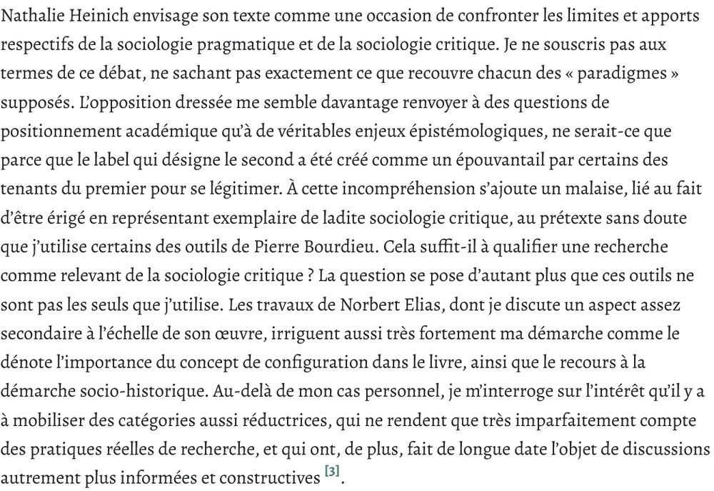 Nathalie Heinich envisage son texte comme une occasion de confronter les limites et apports respectifs de la sociologie pragmatique et de la sociologie critique. Je ne souscris pas aux termes de ce débat, ne sachant pas exactement ce que recouvre chacun des « paradigmes » supposés. L’opposition dressée me semble davantage renvoyer à des questions de positionnement académique qu’à de véritables enjeux épistémologiques, ne serait-ce que parce que le label qui désigne le second a été créé comme un épouvantail par certains des tenants du premier pour se légitimer. À cette incompréhension s’ajoute un malaise, lié au fait d’être érigé en représentant exemplaire de ladite sociologie critique, au prétexte sans doute que j’utilise certains des outils de Pierre Bourdieu. Cela suffit-il à qualifier une recherche comme relevant de la sociologie critique ? La question se pose d’autant plus que ces outils ne sont pas les seuls que j’utilise. Les travaux de Norbert Elias, dont je discute un aspect assez secondaire à l’échelle de son œuvre, irriguent aussi très fortement ma démarche comme le dénote l’importance du concept de configuration dans le livre, ainsi que le recours à la démarche socio-historique. Au-delà de mon cas personnel, je m’interroge sur l’intérêt qu’il y a à mobiliser des catégories aussi réductrices, qui ne rendent que très imparfaitement compte des pratiques réelles de recherche, et qui ont, de plus, fait de longue date l’objet de discussions autrement plus informées et constructives .