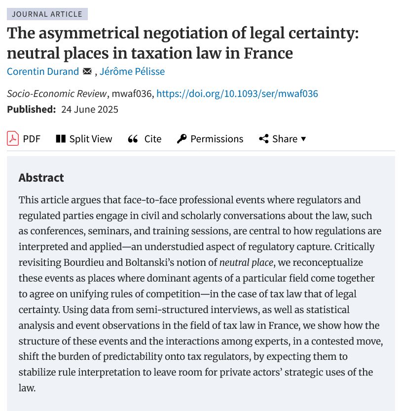 ournal Article
The asymmetrical negotiation of legal certainty: neutral places in taxation law in France
Corentin Durand , Jérôme Pélisse
Socio-Economic Review, mwaf036, https://doi.org/10.1093/ser/mwaf036
Published:
24 June 2025

    pdfPDF
    Split View
    Cite
    Permissions Icon Permissions
    Share Icon Share

Abstract

This article argues that face-to-face professional events where regulators and regulated parties engage in civil and scholarly conversations about the law, such as conferences, seminars, and training sessions, are central to how regulations are interpreted and applied—an understudied aspect of regulatory capture. Critically revisiting Bourdieu and Boltanski’s notion of neutral place, we reconceptualize these events as places where dominant agents of a particular field come together to agree on unifying rules of competition—in the case of tax law that of legal certainty. Using data from semi-structured interviews, as well as statistical analysis and event observations in the field of tax law in France, we show how the structure of these events and the interactions among experts, in a contested move, shift the burden of predictability onto tax regulators, by expecting them to stabilize rule interpretation to leave room for private actors’ strategic uses of the law.