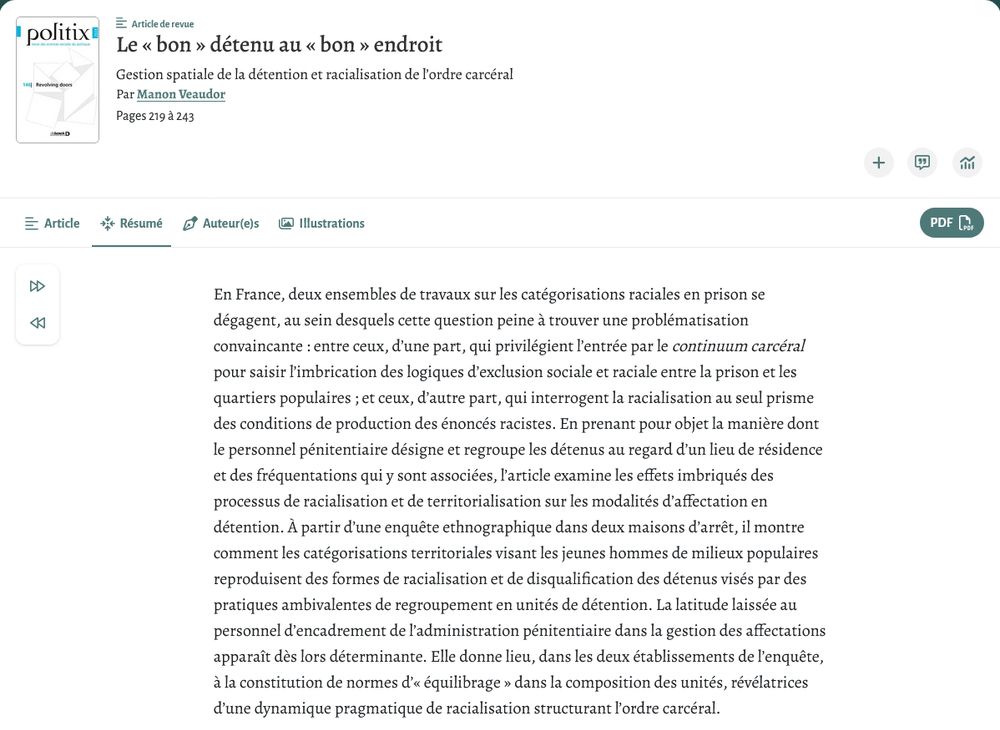 Le « bon » détenu au « bon » endroit
Gestion spatiale de la détention et racialisation de l’ordre carcéral
Par Manon Veaudor 
Revue Politix
Résumé : En France, deux ensembles de travaux sur les catégorisations raciales en prison se dégagent, au sein desquels cette question peine à trouver une problématisation convaincante : entre ceux, d’une part, qui privilégient l’entrée par le continuum carcéral pour saisir l’imbrication des logiques d’exclusion sociale et raciale entre la prison et les quartiers populaires ; et ceux, d’autre part, qui interrogent la racialisation au seul prisme des conditions de production des énoncés racistes. En prenant pour objet la manière dont le personnel pénitentiaire désigne et regroupe les détenus au regard d’un lieu de résidence et des fréquentations qui y sont associées, l’article examine les effets imbriqués des processus de racialisation et de territorialisation sur les modalités d’affectation en détention. À partir d’une enquête ethnographique dans deux maisons d’arrêt, il montre comment les catégorisations territoriales visant les jeunes hommes de milieux populaires reproduisent des formes de racialisation et de disqualification des détenus visés par des pratiques ambivalentes de regroupement en unités de détention. La latitude laissée au personnel d’encadrement de l’administration pénitentiaire dans la gestion des affectations apparaît dès lors déterminante. Elle donne lieu, dans les deux établissements de l’enquête, à la constitution de normes d’« équilibrage » dans la composition des unités, révélatrices d’une dynamique pragmatique de racialisation structurant l’ordre carcéral.