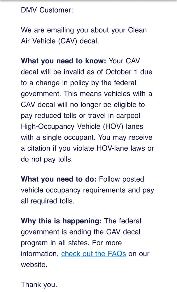 Screenshot of email:

DMV Customer:
We are emailing you about your Clean Air Vehicle (CAV) decal.
What you need to know: Your CAV decal will be invalid as of October 1 due to a change in policy by the federal government. This means vehicles with a CAV decal will no longer be eligible to pay reduced tolls or travel in carpool High-Occupancy Vehicle (HOV) lanes with a single occupant. You may receive a citation if you violate HOV-lane laws or do not pay tolls.
What you need to do: Follow posted vehicle occupancy requirements and pay all required tolls.
Why this is happening: The federal government is ending the CAV decal program in all states. For more information, check out the FAQs on our website.
Thank you.