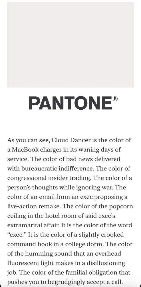 As you can see, Cloud Dancer is the color of a MacBook charger in its waning days of service. The color of bad news delivered with bureaucratic indifference. The color of congressional insider trading. The color of a person’s thoughts while ignoring war. The color of an email from an exec proposing a live-action remake. The color of the popcorn ceiling in the hotel room of said exec’s extramarital affair. It is the color of the word “exec.” It is the color of a slightly crooked command hook in a college dorm. The color of the humming sound that an overhead fluorescent light makes in a disillusioning job. The color of the familial obligation that pushes you to begrudgingly accept a call.