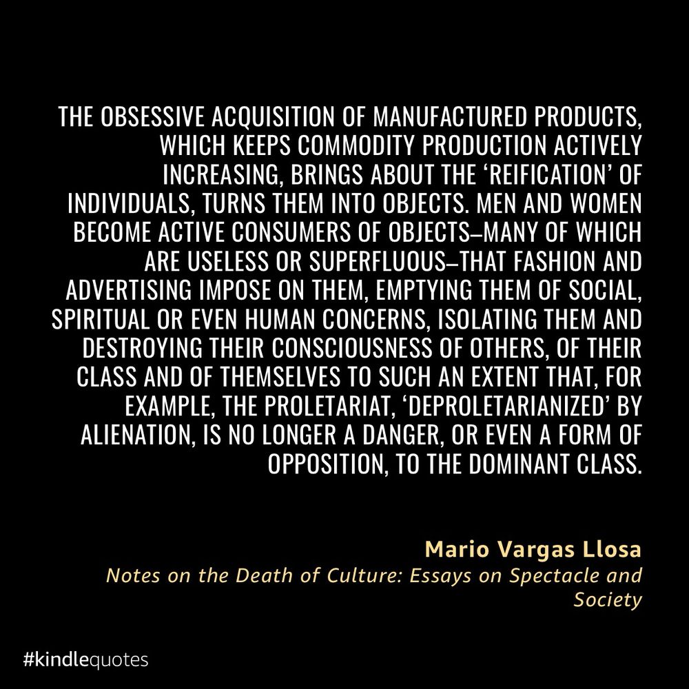 “The obsessive acquisition of manufactured products, which keeps commodity production actively increasing, brings about the ‘reification’ of individuals, turns them into objects. Men and women become active consumers of objects – many of which are useless or superfluous – that fashion and advertising impose on them, emptying them of social, spiritual or even human concerns, isolating them and destroying their consciousness of others, of their class and of themselves to such an extent that, for example, the proletariat, ‘deproletarianized’ by alienation, is no longer a danger, or even a form of opposition, to the dominant class.” - From Notes on the Death of Culture by Mario Vargas Llosa