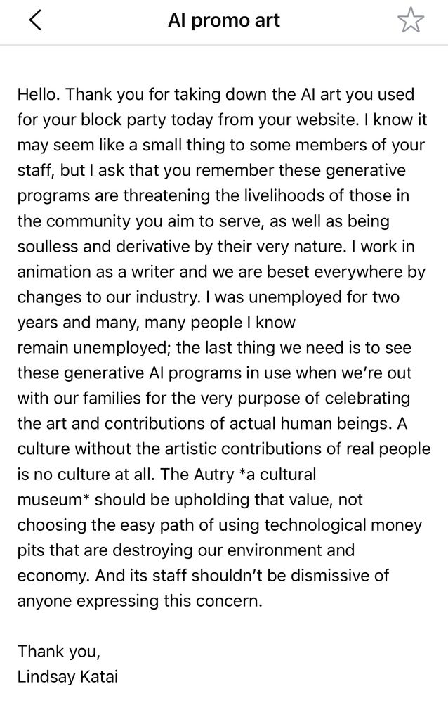 Screenshot of email I sent. “Hello. Thank you for taking down the AI art you used for your block party today from your website. I know it may seem like a small thing to some members of your staff, but I ask that you remember these generative programs are threatening the livelihoods of those in the community you aim to serve, as well as being soulless and derivative by their very nature. I work in animation as a writer and we are beset everywhere by changes to our industry. I was unemployed for two years and many, many people I know remain unemployed; the last thing we need is to see these generative AI programs in use when we’re out with our families for the very purpose of celebrating the art and contributions of actual human beings. A culture without the artistic contributions of real people is no culture at all. The Autry *a cultural museum* should be upholding that value, not choosing the easy path of using technological money pits that are destroying our environment and economy. And its staff shouldn’t be dismissive of anyone expressing this concern.

Thank you,
Lindsay Katai”