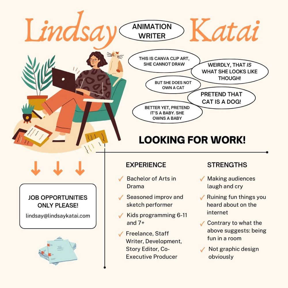 Lindsay Katai. Animation writer. Experience: Bachelor of Arts in Drama, Seasoned improv and sketch performer, Kids programming 6-11 and 7+, Freelance, Staff Writer, Development, Story Editor, Co-Executive Producer. Strengths: Making audiences laugh and cry, ruining fun things you heard about on the internet, contrary to what the above suggests: being fun in a room, Not graphic design obviously (I did a whole bit about the Canva clip art I used looking like me, but there's a cat in it and I don't own a cat, so I said pretend the cat is a dog, and then I said better yet, pretend the cat is a baby, I own a baby). Contact lindsay@lindsaykatai.com. Job opportunities only please!