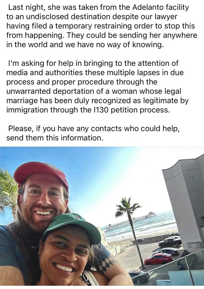 “Last night, she was taken from the Adelanto facility to an undisclosed destination despite our lawyer having filed a temporary restraining order to stop this from happening. They could be sending her anywhere in the world and we have no way of knowing.
I'm asking for help in bringing to the attention of media and authorities these multiple lapses in due process and proper procedure through the unwarranted deportation of a woman whose legal marriage has been duly recognized as legitimate by immigration through the 1130 petition process.
Please, if you have any contacts who could help, send them this information.”
Accompanying photo of couple is of a, presumably, white man with a beard smiling and holding a not-white woman (not knowing them I hesitate to speculate her ethnicity) also smiling. An ocean and pier are in the background, with a parking lot and building.