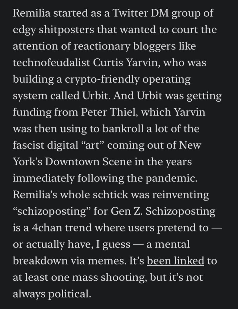 Remilia started as a Twitter DM group of edgy shitposters that wanted to court the attention of reactionary bloggers like technofeudalist Curtis Yarvin, who was building a crypto-friendly operating system called Urbit. And Urbit was getting funding from Peter Thiel, which Yarvin was then using to bankroll a lot of the fascist digital “art” coming out of New York’s Downtown Scene in the years immediately following the pandemic. Remilia’s whole schtick was reinventing “schizoposting” for Gen Z. Schizoposting is a 4chan trend where users pretend to — or actually have, I guess — a mental breakdown via memes. It’s been linked to at least one mass shooting, but it’s not always political.