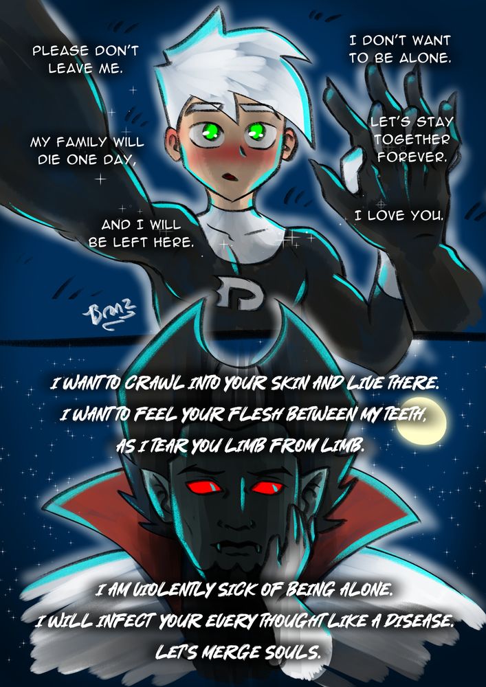 Danny: Please don't leave me. My family will die one day, and I will be left here. I don't want to be alone. Let's stay together forever. I love you.

Vlad: I want to crawl into your skin and live there. I want to feel your flesh between my teeth, as I tear you limb from limb. I am violently sick of being alone. I will infect your every thought like a disease. Let's merge souls. 