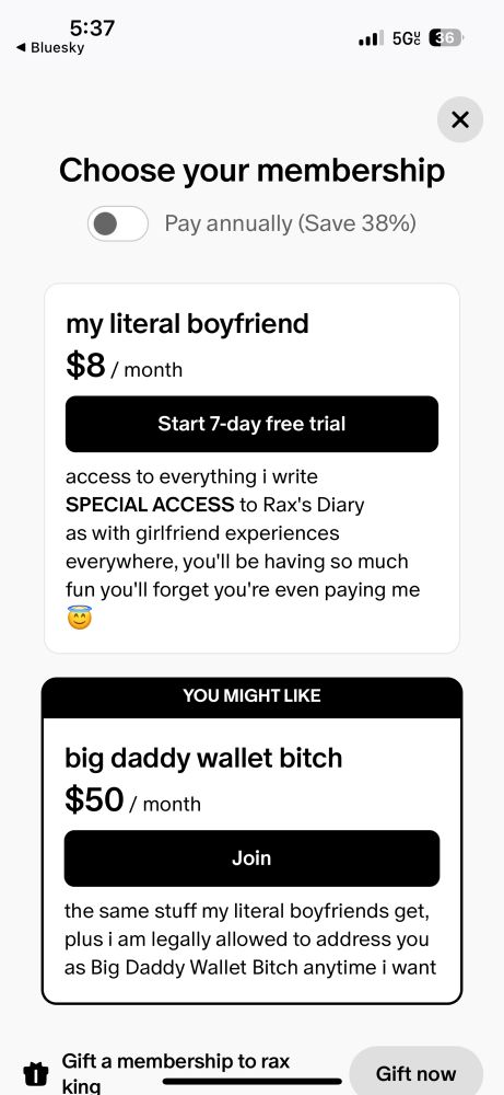Screen shot of subscription option page on Rax’s Patreon. 

my literal boyfriend
$8 / month
Start 7-day free trial
access to everything i write
SPECIAL ACCESS to Rax's Diary as with girlfriend experiences everywhere, you'll be having so much fun you'll forget you're even paying me


YOU MIGHT LIKE
big daddy wallet bitch
$50 / month
Join
the same stuff my literal boyfriends get, plus i am legally allowed to address you as Big Daddy Wallet Bitch anytime i want