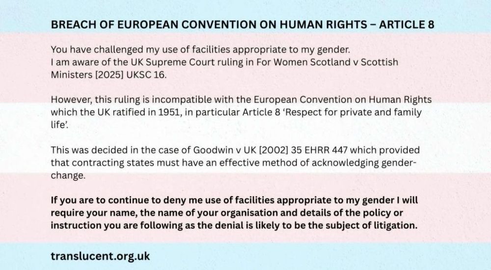 BREACH OF EUROPEAN CONVENTION ON HUMAN RIGHTS - ARTICLE 8
You have challenged my use of facilities appropriate to my gender.
I am aware of the UK Supreme Court ruling in For Women Scotland v Scottish
Ministers (2025] UKSC 16.
However, this ruling is incompatible with the European Convention on Human Rights which the UK ratified in 1951, in particular Article 8 'Respect for private and family life'.
This was decided in the case of Goodwin v UK [2002] 35 EHRR 447 which provided that contracting states must have an effective method of acknowledging gender-change.
If you are to continue to deny me use of facilities appropriate to my gender I will require your name, the name of your organisation and details of the policy or instruction you are following as the denial is likely to be the subject of litigation.
translucent.org.uk