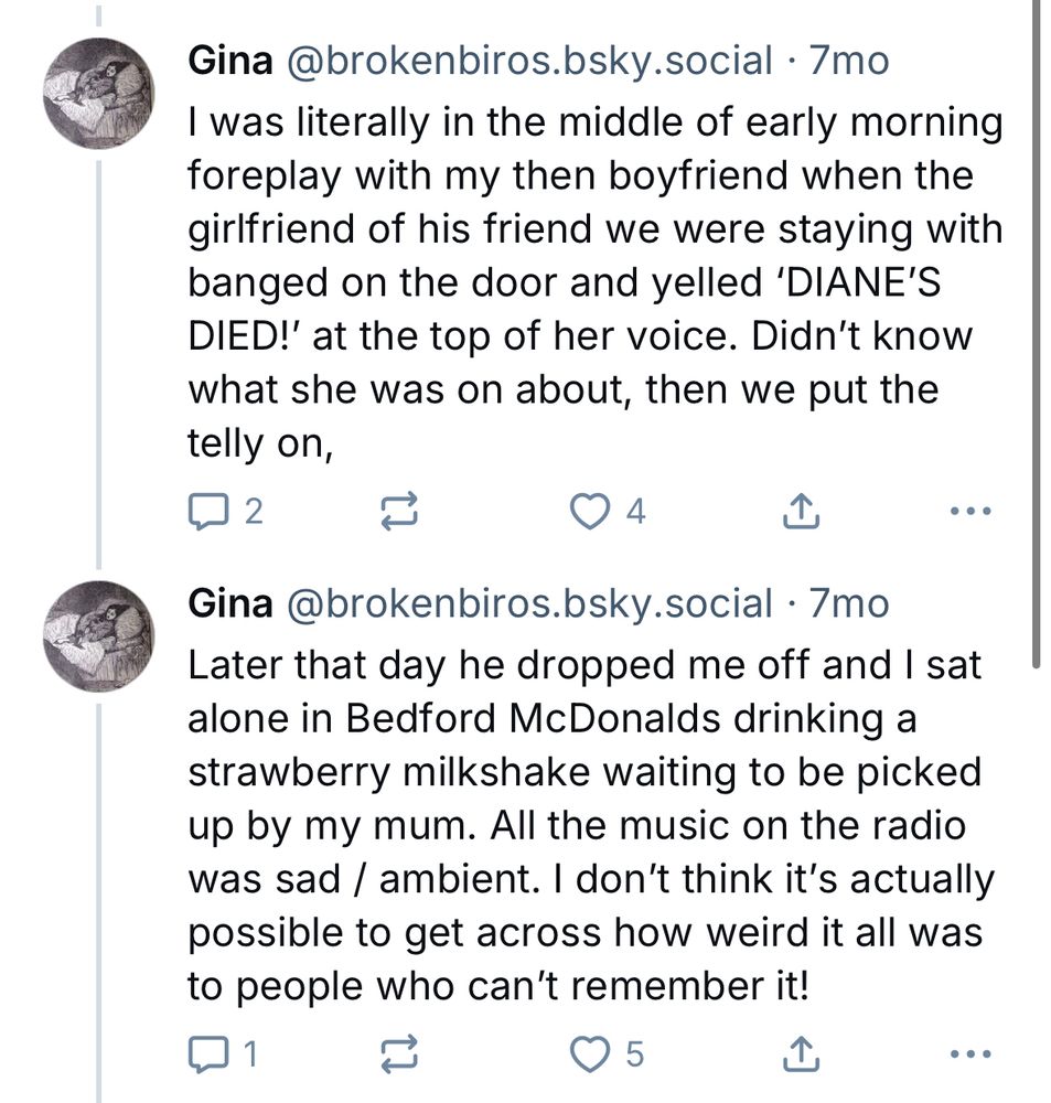 I was literally in the middle of early morning foreplay with my then boyfriend when the girlfriend of his friend we were staying with banged on the door and yelled ‘DIANE’S DIED!’ at the top of her voice. Didn’t know what she was on about, then we put the telly on. Later that day he dropped me off and I sat alone in Bedford McDonalds drinking a strawberry milkshake waiting to be picked up by my mum. All the music on the radio was sad / ambient. I don’t think it’s actually possible to get across how weird it all was to people who can’t remember it!