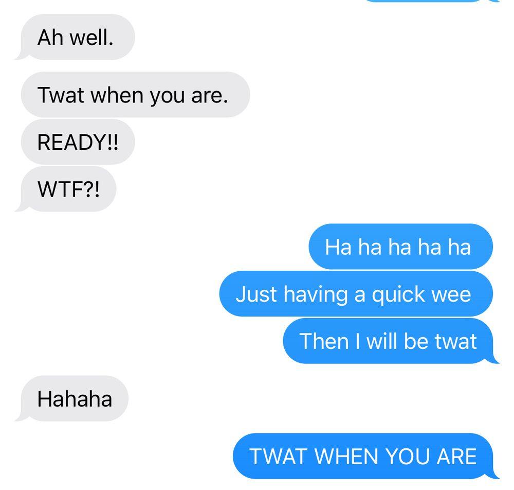 Him - Ah well.
Twat when you are.
READY!!
WTF?!

Me - Ha ha ha ha ha
Just having a quick wee
Then I will be twat

Him - Hahaha

Me - TWAT WHEN YOU ARE